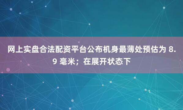 网上实盘合法配资平台公布机身最薄处预估为 8.9 毫米；在展开状态下