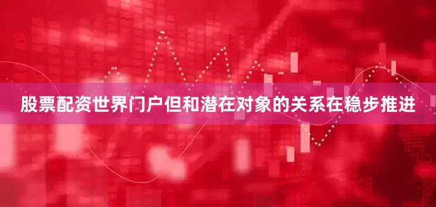 股票配资世界门户但和潜在对象的关系在稳步推进