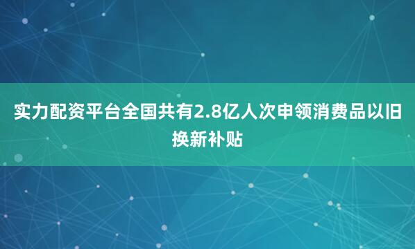 实力配资平台全国共有2.8亿人次申领消费品以旧换新补贴