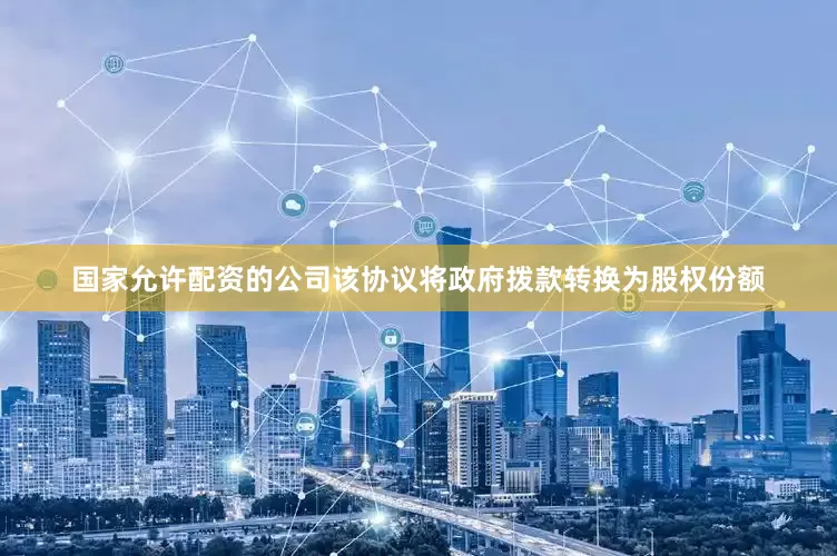 国家允许配资的公司该协议将政府拨款转换为股权份额
