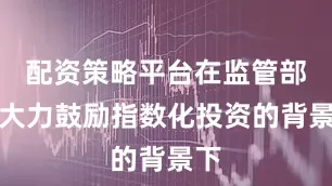 配资策略平台在监管部门大力鼓励指数化投资的背景下