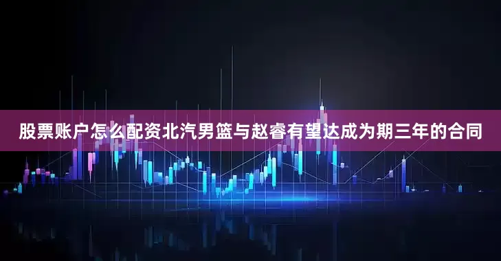 股票账户怎么配资北汽男篮与赵睿有望达成为期三年的合同