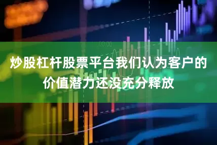 炒股杠杆股票平台我们认为客户的价值潜力还没充分释放