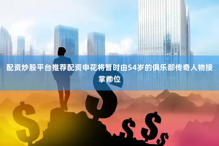 配资炒股平台推荐配资申花将暂时由54岁的俱乐部传奇人物接掌帅位